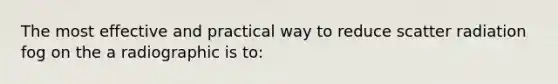 The most effective and practical way to reduce scatter radiation fog on the a radiographic is to: