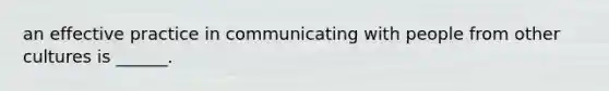 an effective practice in communicating with people from other cultures is ______.