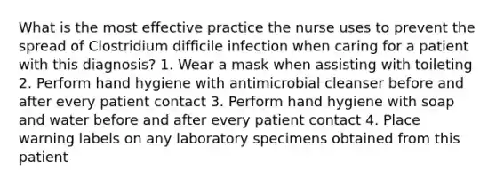 What is the most effective practice the nurse uses to prevent the spread of Clostridium difficile infection when caring for a patient with this diagnosis? 1. Wear a mask when assisting with toileting 2. Perform hand hygiene with antimicrobial cleanser before and after every patient contact 3. Perform hand hygiene with soap and water before and after every patient contact 4. Place warning labels on any laboratory specimens obtained from this patient