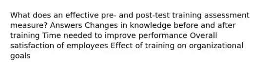 What does an effective pre- and post-test training assessment measure? Answers Changes in knowledge before and after training Time needed to improve performance Overall satisfaction of employees Effect of training on organizational goals