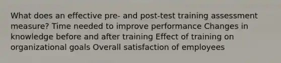 What does an effective pre- and post-test training assessment measure? Time needed to improve performance Changes in knowledge before and after training Effect of training on organizational goals Overall satisfaction of employees