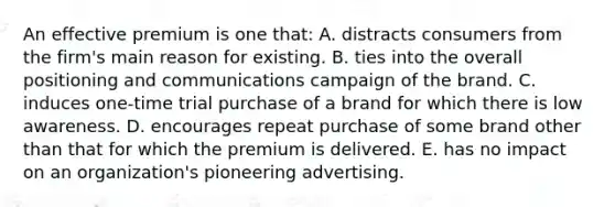 An effective premium is one that: A. distracts consumers from the firm's main reason for existing. B. ties into the overall positioning and communications campaign of the brand. C. induces one-time trial purchase of a brand for which there is low awareness. D. encourages repeat purchase of some brand other than that for which the premium is delivered. E. has no impact on an organization's pioneering advertising.