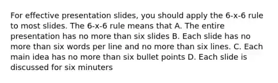 For effective presentation slides, you should apply the 6-x-6 rule to most slides. The 6-x-6 rule means that A. The entire presentation has no more than six slides B. Each slide has no more than six words per line and no more than six lines. C. Each main idea has no more than six bullet points D. Each slide is discussed for six minuters