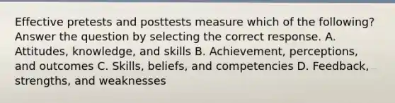 Effective pretests and posttests measure which of the following? Answer the question by selecting the correct response. A. Attitudes, knowledge, and skills B. Achievement, perceptions, and outcomes C. Skills, beliefs, and competencies D. Feedback, strengths, and weaknesses