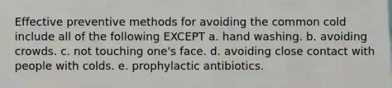 Effective preventive methods for avoiding the common cold include all of the following EXCEPT a. hand washing. b. avoiding crowds. c. not touching one's face. d. avoiding close contact with people with colds. e. prophylactic antibiotics.