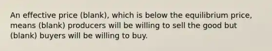 An effective price (blank), which is below the equilibrium price, means (blank) producers will be willing to sell the good but (blank) buyers will be willing to buy.