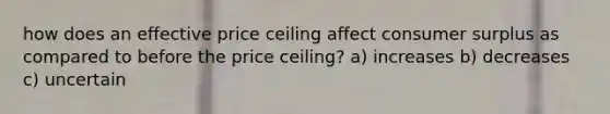 how does an effective price ceiling affect consumer surplus as compared to before the price ceiling? a) increases b) decreases c) uncertain