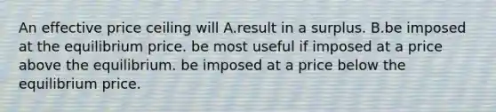 An effective price ceiling will A.result in a surplus. B.be imposed at the equilibrium price. be most useful if imposed at a price above the equilibrium. be imposed at a price below the equilibrium price.