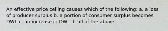 An effective price ceiling causes which of the following: a. a loss of producer surplus b. a portion of consumer surplus becomes DWL c. an increase in DWL d. all of the above