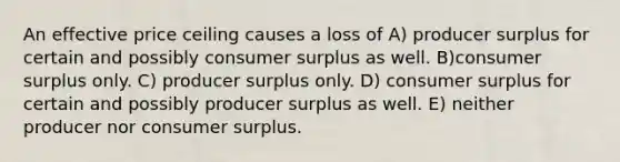 An effective price ceiling causes a loss of A) producer surplus for certain and possibly <a href='https://www.questionai.com/knowledge/k77rlOEdsf-consumer-surplus' class='anchor-knowledge'>consumer surplus</a> as well. B)consumer surplus only. C) producer surplus only. D) consumer surplus for certain and possibly producer surplus as well. E) neither producer nor consumer surplus.