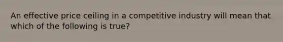 An effective price ceiling in a competitive industry will mean that which of the following is true?