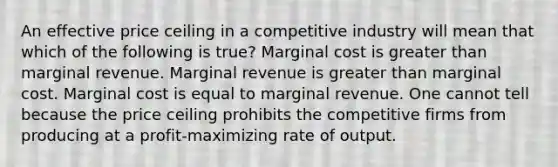 An effective price ceiling in a competitive industry will mean that which of the following is true? Marginal cost is greater than marginal revenue. Marginal revenue is greater than marginal cost. Marginal cost is equal to marginal revenue. One cannot tell because the price ceiling prohibits the competitive firms from producing at a profit-maximizing rate of output.