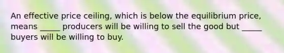 An effective price ceiling, which is below the equilibrium price, means _____ producers will be willing to sell the good but _____ buyers will be willing to buy.