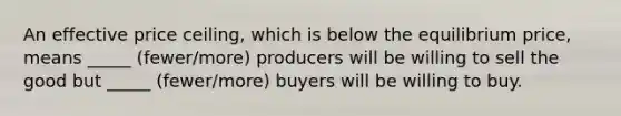 An effective price ceiling, which is below the equilibrium price, means _____ (fewer/more) producers will be willing to sell the good but _____ (fewer/more) buyers will be willing to buy.