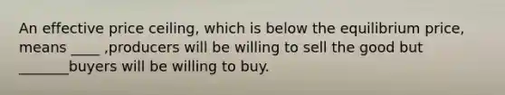 An effective price ceiling, which is below the equilibrium price, means ____ ,producers will be willing to sell the good but _______buyers will be willing to buy.