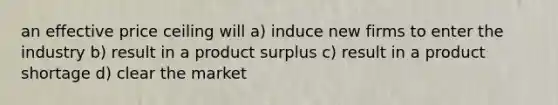 an effective price ceiling will a) induce new firms to enter the industry b) result in a product surplus c) result in a product shortage d) clear the market