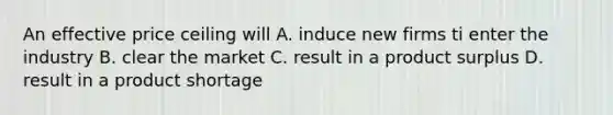 An effective price ceiling will A. induce new firms ti enter the industry B. clear the market C. result in a product surplus D. result in a product shortage