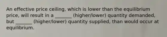 An effective price ceiling, which is lower than the equilibrium price, will result in a _______ (higher/lower) quantity demanded, but _______ (higher/lower) quantity supplied, than would occur at equilibrium.