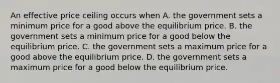 An effective price ceiling occurs when A. the government sets a minimum price for a good above the equilibrium price. B. the government sets a minimum price for a good below the equilibrium price. C. the government sets a maximum price for a good above the equilibrium price. D. the government sets a maximum price for a good below the equilibrium price.