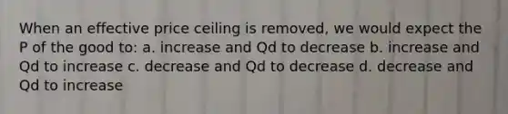 When an effective price ceiling is removed, we would expect the P of the good to: a. increase and Qd to decrease b. increase and Qd to increase c. decrease and Qd to decrease d. decrease and Qd to increase