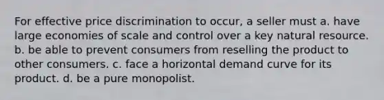 For effective price discrimination to occur, a seller must a. have large economies of scale and control over a key natural resource. b. be able to prevent consumers from reselling the product to other consumers. c. face a horizontal demand curve for its product. d. be a pure monopolist.