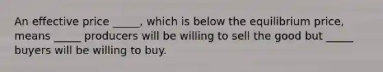 An effective price _____, which is below the equilibrium price, means _____ producers will be willing to sell the good but _____ buyers will be willing to buy.