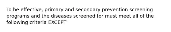 To be effective, primary and secondary prevention screening programs and the diseases screened for must meet all of the following criteria EXCEPT