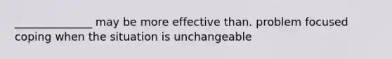 ______________ may be more effective than. problem focused coping when the situation is unchangeable