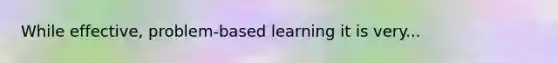 While effective, problem-based learning it is very...