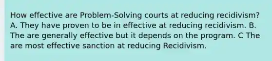 How effective are Problem-Solving courts at reducing recidivism? A. They have proven to be in effective at reducing recidivism. B. The are generally effective but it depends on the program. C The are most effective sanction at reducing Recidivism.