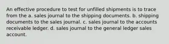 An effective procedure to test for unfilled shipments is to trace from the a. sales journal to the shipping documents. b. shipping documents to the sales journal. c. sales journal to the accounts receivable ledger. d. sales journal to the general ledger sales account.