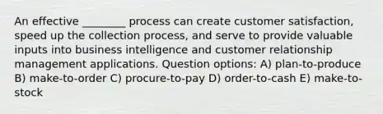 An effective ________ process can create customer satisfaction, speed up the collection process, and serve to provide valuable inputs into business intelligence and customer relationship management applications. Question options: A) plan-to-produce B) make-to-order C) procure-to-pay D) order-to-cash E) make-to-stock