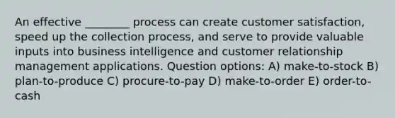 An effective ________ process can create customer satisfaction, speed up the collection process, and serve to provide valuable inputs into business intelligence and customer relationship management applications. Question options: A) make-to-stock B) plan-to-produce C) procure-to-pay D) make-to-order E) order-to-cash