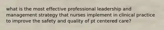 what is the most effective professional leadership and management strategy that nurses implement in clinical practice to improve the safety and quality of pt centered care?