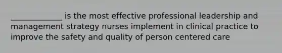 _____________ is the most effective professional leadership and management strategy nurses implement in clinical practice to improve the safety and quality of person centered care