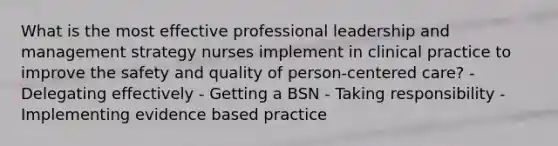 What is the most effective professional leadership and management strategy nurses implement in clinical practice to improve the safety and quality of person-centered care? - Delegating effectively - Getting a BSN - Taking responsibility - Implementing evidence based practice