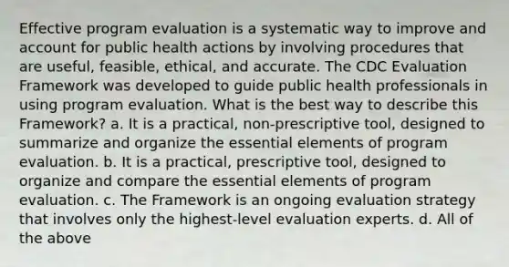 Effective program evaluation is a systematic way to improve and account for public health actions by involving procedures that are useful, feasible, ethical, and accurate. The CDC Evaluation Framework was developed to guide public health professionals in using program evaluation. What is the best way to describe this Framework? a. It is a practical, non-prescriptive tool, designed to summarize and organize the essential elements of program evaluation. b. It is a practical, prescriptive tool, designed to organize and compare the essential elements of program evaluation. c. The Framework is an ongoing evaluation strategy that involves only the highest-level evaluation experts. d. All of the above