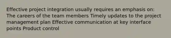 Effective project integration usually requires an emphasis on: The careers of the team members Timely updates to the project management plan Effective communication at key interface points Product control