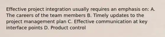 Effective project integration usually requires an emphasis on: A. The careers of the team members B. Timely updates to the project management plan C. Effective communication at key interface points D. Product control