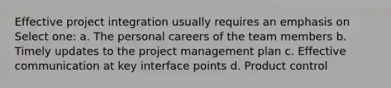 Effective project integration usually requires an emphasis on Select one: a. The personal careers of the team members b. Timely updates to the project management plan c. Effective communication at key interface points d. Product control