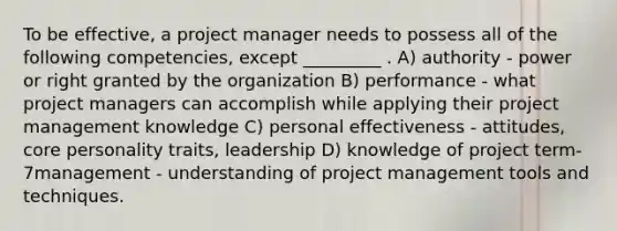 To be effective, a project manager needs to possess all of the following competencies, except _________ . A) authority - power or right granted by the organization B) performance - what project managers can accomplish while applying their project management knowledge C) personal effectiveness - attitudes, core personality traits, leadership D) knowledge of project term-7management - understanding of project management tools and techniques.