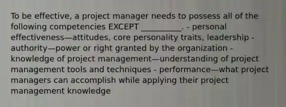 To be effective, a project manager needs to possess all of the following competencies EXCEPT __________. - personal effectiveness—attitudes, core personality traits, leadership - authority—power or right granted by the organization - knowledge of project management—understanding of project management tools and techniques - performance—what project managers can accomplish while applying their project management knowledge