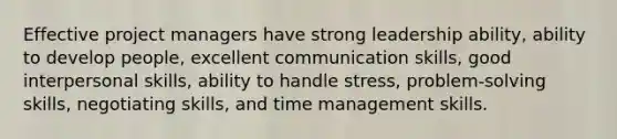 Effective project managers have strong leadership ability, ability to develop people, excellent communication skills, good interpersonal skills, ability to handle stress, problem-solving skills, negotiating skills, and time management skills.