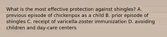 What is the most effective protection against shingles? A. previous episode of chickenpox as a child B. prior episode of shingles C. receipt of varicella-zoster immunization D. avoiding children and day-care centers