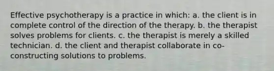 Effective psychotherapy is a practice in which: a. the client is in complete control of the direction of the therapy. b. the therapist solves problems for clients. c. the therapist is merely a skilled technician. d. the client and therapist collaborate in co-constructing solutions to problems.