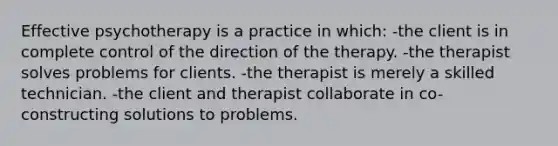 Effective psychotherapy is a practice in which: -the client is in complete control of the direction of the therapy. -the therapist solves problems for clients. -the therapist is merely a skilled technician. -the client and therapist collaborate in co-constructing solutions to problems.