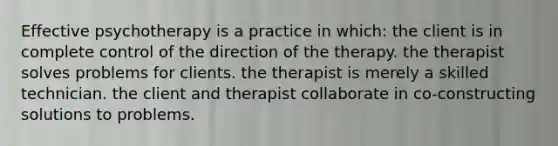 Effective psychotherapy is a practice in which: the client is in complete control of the direction of the therapy. the therapist solves problems for clients. the therapist is merely a skilled technician. the client and therapist collaborate in co-constructing solutions to problems.