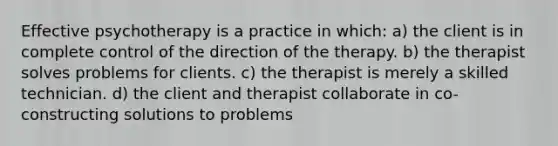 Effective psychotherapy is a practice in which: a) the client is in complete control of the direction of the therapy. b) the therapist solves problems for clients. c) the therapist is merely a skilled technician. d) the client and therapist collaborate in co-constructing solutions to problems