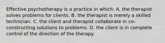 Effective psychotherapy is a practice in which: A. the therapist solves problems for clients. B. the therapist is merely a skilled technician. C. the client and therapist collaborate in co-constructing solutions to problems. D. the client is in complete control of the direction of the therapy.