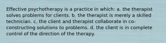 Effective psychotherapy is a practice in which: a. the therapist solves problems for clients. b. the therapist is merely a skilled technician. c. the client and therapist collaborate in co-constructing solutions to problems. d. the client is in complete control of the direction of the therapy.